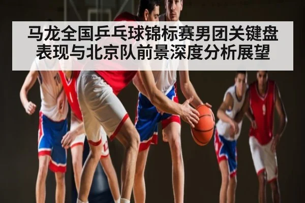 马龙全国乒乓球锦标赛男团关键盘表现与北京队前景深度分析展望
