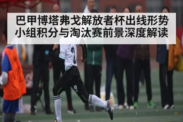 巴甲博塔弗戈解放者杯出线形势小组积分与淘汰赛前景深度解读