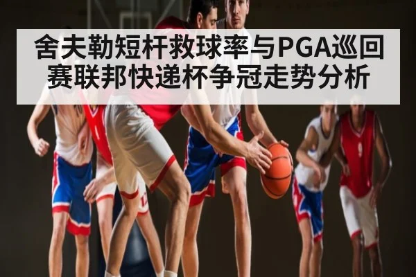 舍夫勒短杆救球率与PGA巡回赛联邦快递杯争冠走势分析